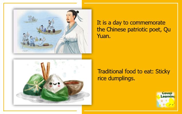 It is a day to commemorate the Chinese patriotic poet, Qu Yuan. Traditional food to eat: Sticky rice dumplings.