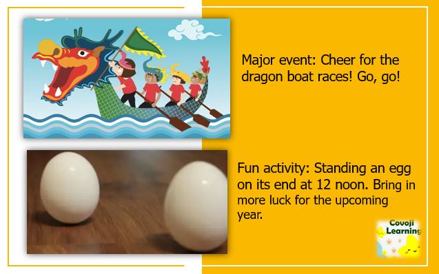 Major event: Cheer for the dragon boat races! Go, go! & Fun activity: Standing an egg on its end at 12 noon. Bring in more luck for the upcoming year.